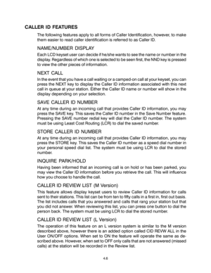 Page 40CALLER ID FEATURES
The following features apply to all forms of Caller Identification, however, to make
them easier to read caller identification is referred to as Caller ID.
NAME/NUMBER DISPLAY
Each LCD keyset user can decide if he/she wants to see the name or number in the
display. Regardless of which one is selected to be seen first, the NND key is pressed
to view the other pieces of information.
NEXT CALL
In the event that you have a call waiting or a camped-on call at your keyset, you can
press the...