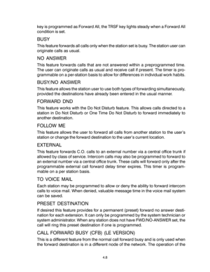 Page 42key is programmed as Forward All, the TRSF key lights steady when a Forward All
condition is set.
BUSY
This feature forwards all calls only when the station set is busy. The station user can
originate calls as usual.
NO ANSWER
This feature forwards calls that are not answered within a preprogrammed time.
The user can originate calls as usual and receive call if present. The timer is pro-
grammable on a per-station basis to allow for differences in individual work habits.
BUSY/NO ANSWER
This feature...