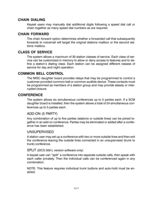 Page 45CHAIN DIALING
Keyset users may manually dial additional digits following a speed dial call or
chain together as many speed dial numbers as are required.
CHAIN FORWARD
The chain forward option determines whether a forwarded call that subsequently
forwards to voicemail will target the original stations mailbox or the second sta-
tions mailbox.
CLASS OF SERVICE
The system allows a maximum of 30 station classes of service. Each class of ser-
vice can be customized in memory to allow or deny access to...