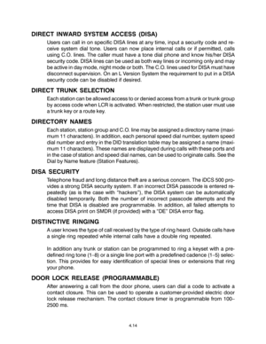 Page 48DIRECT INWARD SYSTEM ACCESS (DISA)
Users can call in on specific DISA lines at any time, input a security code and re-
ceive system dial tone. Users can now place internal calls or if permitted, calls
using C.O. lines. The caller must have a tone dial phone and know his/her DISA
security code. DISA lines can be used as both way lines or incoming only and may
be active in day mode, night mode or both. The C.O. lines used for DISA must have
disconnect supervision. On an L Version System the requirement to...