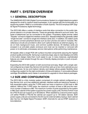 Page 6PART 1. SYSTEM OVERVIEW
1.1 GENERAL DESCRIPTION
The SAMSUNG iDCS 500 (Digital Communications System) is a digital telephone system
designed for small to medium-sized businesses. It can operate with the functionality of a
square key system, PABX or a combination of both (hybrid). The DCS employs DSP (Digi-
tal Signal Processors) digital technology.
The iDCS 500 offers a variety of interface cards that allow connection to the public tele-
phone network or to private networks. These are generally referred...