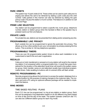 Page 57PARK ORBITS
The system has 10 park orbits (0–9). These orbits can be used to park calls prior to
paging and allows the call to be retrieved by dialing a park code plus the orbit
number. Calls parked in this manner can also be retrieved by dialing the park
pickup code (10) plus the station or trunk number. This feature is in addition to Call
Park and Page.
PRIME LINE SELECTION
Any station can be programmed to select a specific line, trunk group, telephone
number, station or station group when the handset...