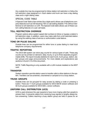 Page 61Any outside line may be programmed to follow station toll restriction or follow the
toll restriction class assigned to it. Each station and trunk can have a day dialing
class and a night dialing class.
SPECIAL CODE TABLE
A Special Code Table of ten entries (four digits each) allows use of telephone com-
pany features such as CID blocking (*67) or call waiting disable (*70) without inter-
ference to toll restriction or LCR. The Special Code table allows use of these cus-
tom calling features on a per call...