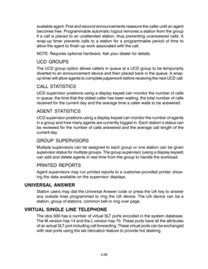 Page 62available agent. First and second announcements reassure the caller until an agent
becomes free. Programmable automatic logout removes a station from the group
if a call is placed to an unattended station, thus preventing unanswered calls. A
wrap-up timer prevents calls to a station for a programmable period of time to
allow the agent to finish up work associated with the call.
NOTE: Requires optional hardware. Ask your dealer for details.
UCD GROUPS
The UCD group option allows callers in queue at a UCD...