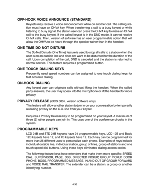 Page 70OFF-HOOK VOICE ANNOUNCE (STANDARD)
Keysets may receive a voice announcement while on another call. The calling sta-
tion must have an OHVA key. When transferring a call to a busy keyset or while
listening to busy signal, the station user can press the OHVA key to make an OHVA
call to the busy keyset. If the called keyset is in the DND mode, it cannot receive
OHVA calls. The L version of software has an user programmable option that will
allow the OHVA to be heard through the speaker rather than in the...