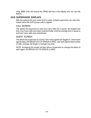 Page 78ming (MMC 318) will receive the TMSG soft key in the display and can use this
feature.
UCD SUPERVISOR DISPLAYS
With the optional AA card, when UCD is used, multiple supervisors can view infor-
mation about the UCD groups calls or agents.
CALL SCREEN
This allows the supervisor to view how many calls are in queue, the longest wait
time, how many calls have been received today, what the average time in queue is
and how many calls were abandoned.
AGENT SCREEN
This allows the supervisor to monitor how many...