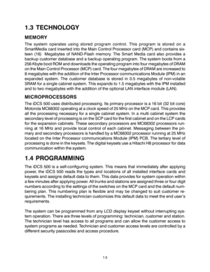 Page 91.3 TECHNOLOGY
MEMORY
The system operates using stored program control. This program is stored on a
SmartMedia card inserted into the Main Control Processor card (MCP) and contains six-
teen (16)  Megabytes of NAND-Flash memory. The Smart Media card also provides a
backup customer database and a backup operating program. The system boots from a
256 Kbyte boot ROM and downloads the operating program into four megabytes of DRAM
on the Main Control Processor (MCP) card. The four megabytes of DRAM are...