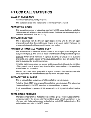 Page 854.7 UCD CALL STATISTICS
CALLS IN QUEUE NOW
How many calls are currently in queue.
This statistic is a real time statistic and so will not print on a report.
ABANDONED CALLS
This shows the number of callers that reached the UCD group, but hung up before
being answered. A high number probably means that there are not enough agents
available and the wait time is too long.
AVERAGE RING TIME
This is calculated from the time an agent begins to ring until the time an agent
answers the call, this does not...