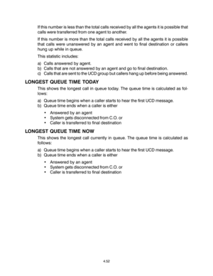 Page 86If this number is less than the total calls received by all the agents it is possible that
calls were transferred from one agent to another.
If this number is more than the total calls received by all the agents it is possible
that calls were unanswered by an agent and went to final destination or callers
hung up while in queue.
This statistic includes:
a) Calls answered by agent.
b) Calls that are not answered by an agent and go to final destination.
c) Calls that are sent to the UCD group but callers...