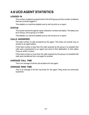 Page 874.8 UCD AGENT STATISTICS
LOGGED IN
The number of stations programmed in the UCD group and the number of stations
that are currently logged in.
This statistic is a real time statistic and so will not print on a report.
STATUS
This screen shows the agents name, extension number and status. The status can
be In Group, Out of group or in DND.
This statistic is a real time statistic and so will not print on a report.
CALLS ANSWERED
The total number of calls answered by the agent. This does not include ring...
