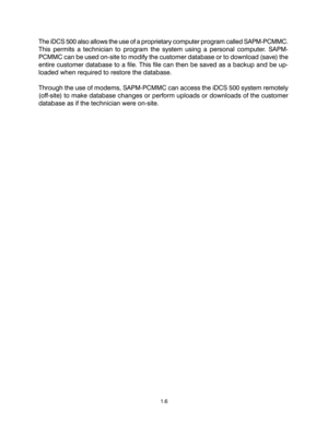 Page 10The iDCS 500 also allows the use of a proprietary computer program called SAPM-PCMMC.
This permits a technician to program the system using a personal computer. SAPM-
PCMMC can be used on-site to modify the customer database or to download (save) the
entire customer database to a file. This file can then be saved as a backup and be up-
loaded when required to restore the database.
Through the use of modems, SAPM-PCMMC can access the iDCS 500 system remotely
(off-site) to make database changes or perform...