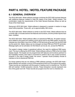 Page 93PART 6. HOTEL / MOTEL FEATURE PACKAGE
6.1 GENERAL OVERVIEW
The iDCS 500 Hotel / Motel software package combines the iDCS 500 business features
with additional features created to meet the needs of the Hotel / Motel industry. This
combination meets the requirements of the Hotel General Business offices as well as
those of the Hotel Guest.
Samsung’s iDCS 500 Hotel / Motel software is designed to operate in medium to large
sized hotel properties. Those with, up to approximately, 300 rooms.
The iDCS 500...