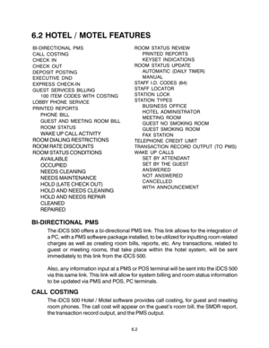 Page 94BI-DIRECTIONAL PMS
The iDCS 500 offers a bi-directional PMS link. This link allows for the integration of
a PC, with a PMS software package installed, to be utilized for inputting room related
charges as well as creating room bills, reports, etc. Any transactions, related to
guest or meeting rooms, that take place within the hotel system, will be sent
immediately to this link from the iDCS 500.
Also, any information input at a PMS or POS terminal will be sent into the iDCS 500
via this same link. This...