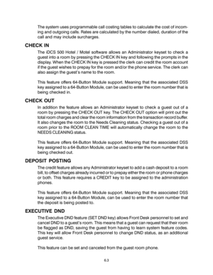 Page 956.3
The system uses programmable call costing tables to calculate the cost of incom-
ing and outgoing calls. Rates are calculated by the number dialed, duration of the
call and may include surcharges.
CHECK IN
The iDCS 500 Hotel / Motel software allows an Administrator keyset to check a
guest into a room by pressing the CHECK IN key and following the prompts in the
display. When the CHECK IN key is pressed the clerk can credit the room account
if the guest wishes to prepay for the room and/or the phone...