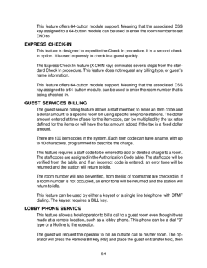 Page 96This feature offers 64-button module support. Meaning that the associated DSS
key assigned to a 64-button module can be used to enter the room number to set
DND to.
EXPRESS CHECK-IN
This feature is designed to expedite the Check In procedure. It is a second check
in option. It is used expressly to check in a guest quickly.
The Express Check In feature (X-CHIN key) eliminates several steps from the stan-
dard Check In procedure. This feature does not request any billing type, or guest’s
name information....