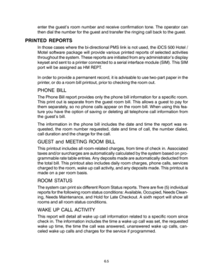 Page 97enter the guest’s room number and receive confirmation tone. The operator can
then dial the number for the guest and transfer the ringing call back to the guest.
PRINTED REPORTS
In those cases where the bi-directional PMS link is not used, the iDCS 500 Hotel /
Motel software package will provide various printed reports of selected activities
throughout the system. These reports are initiated from any administrator’s display
keyset and sent to a printer connected to a serial interface module (SIM). This...