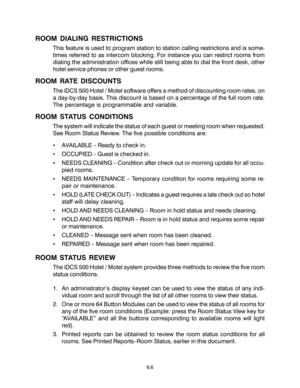 Page 98ROOM DIALING RESTRICTIONS
This feature is used to program station to station calling restrictions and is some-
times referred to as intercom blocking. For instance you can restrict rooms from
dialing the administration offices while still being able to dial the front desk, other
hotel service phones or other guest rooms.
ROOM RATE DISCOUNTS
The iDCS 500 Hotel / Motel software offers a method of discounting room rates, on
a day-by-day basis. This discount is based on a percentage of the full room rate....