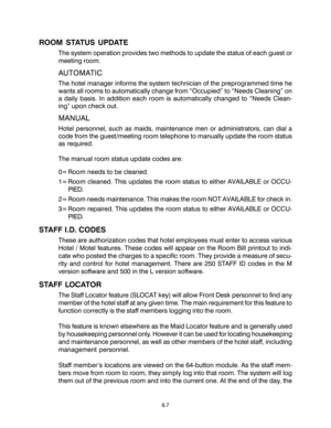 Page 99ROOM STATUS UPDATE
The system operation provides two methods to update the status of each guest or
meeting room.
AUTOMATIC
The hotel manager informs the system technician of the preprogrammed time he
wants all rooms to automatically change from “Occupied” to “Needs Cleaning” on
a daily basis. In addition each room is automatically changed to “Needs Clean-
ing” upon check out.
MANUAL
Hotel personnel, such as maids, maintenance men or administrators, can dial a
code from the guest/meeting room telephone to...