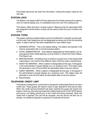 Page 100Front Desk personnel can clear the information, making the system ready for the
next day.
STATION LOCK
The Station Lock feature (SETLCK key) allows the Front Desk personnel to restrict a
room to internal dialing only, or completely block the room from dialing at all.
This feature offers 64-button module support. Meaning that the associated DSS
key assigned to the 64-button module can be used to enter the room number to be
locked.
STATION TYPES
The system software enables station ports to be defined for a...