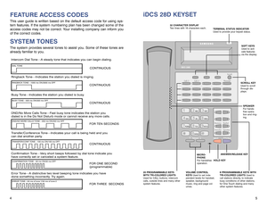 Page 65
iDCS 28D KEYSET
4FEATURE ACCESS CODESThis user guide is written based on the default access code for using sys-
tem features. If the system numbering plan has been changed some of the
access codes may not be correct. Your installing company can inform you
of the correct codes.SYSTEM TONESThe system provides several tones to assist you. Some of these tones are
already familiar to you.Intercom Dial Tone—A steady tone that indicates you can begin dialing.DIAL TONE
CONTINUOUS
Ringback Tone—Indicates the...