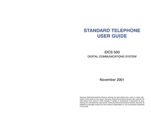 Page 1STANDARD TELEPHONEUSER GUIDE
iDCS 500
DIGITAL COMMUNICATIONS SYSTEM
November 2001
Samsung Telecommunications America reserves the right without prior notice to rev\
ise infor-
mation in this guide for any reason. Samsung Telecommunications America also reserves the
right without prior notice to make changes in design or components of eq\
uipment as engi-
neering and manufacturing may warrant. Samsung Telecommunications America disclaims all
liabilities for damages arising from the erroneous...