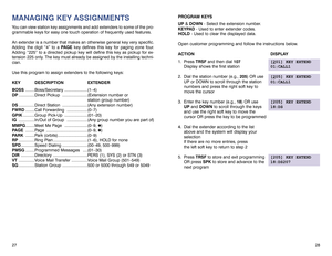 Page 1828 27
MANAGING KEY ASSIGNMENTSYou can view station key assignments and add extenders to some of the pro-
grammable keys for easy one touch operation of frequently used features.
An extender is a number that makes an otherwise general key very specific.
Adding the digit “4” to a PAGEkey defines this key for paging zone four.
Adding “225” to a directed pickup key will define this key as pickup for ex-
tension 225 only. The key must already be assigned by the installing techni-
cian. 
Use this program to...