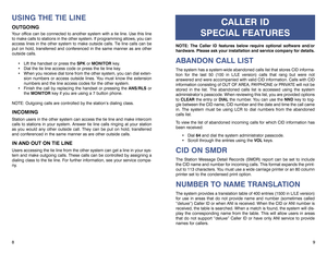 Page 78USING THE TIE LINEOUTGOINGYour office can be connected to another system with a tie line. Use this line
to make calls to stations in the other system. If programming allows, you can
access lines in the other system to make outside calls. Tie line calls can be
put on hold, transferred and conferenced in the same manner as are other
outside calls.
 Lift the handset or press the SPKor MONITORkey.
 Dial the tie line access code or press the tie line key.
 When you receive dial tone from the other system,...