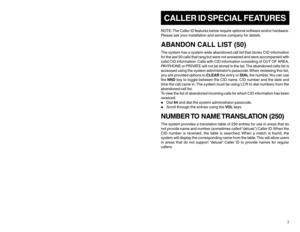 Page 7CALLER ID SPECIAL FEATURESNOTE: The Caller ID features below require optional software and/or hardware.
Please ask your installation and service company for details.ABANDON CALL LIST (50)The system has a system-wide abandoned call list that stores CID information
for the last 50 calls that rang but were not answered and were accompanied with
valid CID information. Calls with CID information consisting of OUT OF AREA,
PAYPHONE or PRIVATE will not be stored in the list. The abandoned calls list is
accessed...