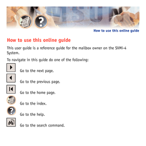 Page 2How to use this online guide
This user guide is a reference guide for the mailbox owner on the SVMi-4
System.
To navigate in this guide do one of the following:
Go to the next page.
Go to the previous page.
Go to the home page.
Go to the index.
Go to the help.
Go to the search command.
How to use this online guide        