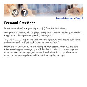 Page 13Personal Greetings
To set personal mailbox greeting press [5] from the Main Menu.
Your personal greeting will be played every time someone reaches your mailbox.
A typical text for a personal greeting message is:
Hi, this is ........ sorry I cant take your call right now. Please leave your name
and number and I will get back to you as soon as I can.
Follow the instructions to record your greeting message. When you are done
After recording your message, you will be able to listen to the message you...