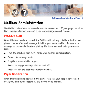 Page 14Mailbox Administration
The Mailbox Administration menu is used to turn on and off your pager notifica-
tion, message alert options and other sent message control features.
Message Alert
When this function is activated, the SVMi-4 will call any outside or inside tele-
phone number after each message is left in your voice mailbox. To hear your
message at the remote location, pick up the telephone and enter your access
code.
From the mailbox main menu press 6 for mailbox administration.
Press 1 for...