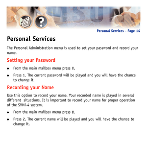 Page 17Personal Services
The Personal Administration menu is used to set your password and record your
name.  
Setting your Password
From the main mailbox menu press #.
Press 1. The current password will be played and you will have the chance
to change it.
Recording your Name
Use this option to record your name. Your recorded name is played in several
different  situations. It is important to record your name for proper operation
of the SVMi-4 system.
From the main mailbox menu press #.
Press 2. The current...