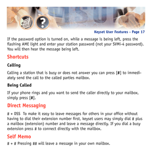 Page 20If the password option is turned on, while a message is being left, press the
flashing AME light and enter your station password (not your SVMi-4 password).
You will then hear the message being left.
Shortcuts
Calling
Calling a station that is busy or does not answer you can press [#] to immedi-
ately send the call to the called parties mailbox.
Being Called
If your phone rings and you want to send the caller directly to your mailbox,
simply press [#].
Direct Messaging
# + DSS  To make it easy to leave...