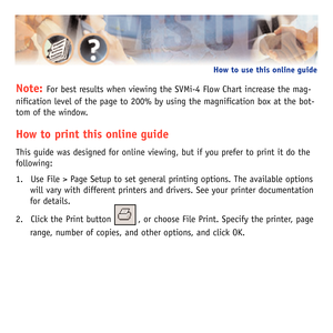 Page 3Note: For best results when viewing the SVMi-4 Flow Chart increase the mag-
nification level of the page to 200% by using the magnification box at the bot-
tom of the window.
How to print this online guide
This guide was designed for online viewing, but if you prefer to print it do the
following:
1. Use File > Page Setup to set general printing options. The available options
will vary with different printers and drivers. See your printer documentation
for details.
2. Click the Print button         , or...