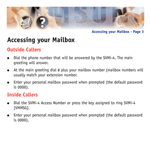 Page 6Accessing your Mailbox
Outside Callers
Dial the phone number that will be answered by the SVMi-4. The main
greeting will answer.
At the main greeting dial # plus your mailbox number (mailbox numbers will
usually match your extension number. 
Enter your personal mailbox password when prompted (the default password
is 0000).
Inside Callers
Dial the SVMi-4 Access Number or press the key assigned to ring SVMi-4
[VMMSG].
Enter your personal mailbox password when prompted (the default password
is 0000)....