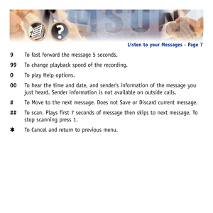 Page 109To fast forward the message 5 seconds.
99To change playback speed of the recording.
0To play Help options.
00To hear the time and date, and senders information of the message you
just heard. Sender information is not available on outside calls.
#To Move to the next message. Does not Save or Discard current message.
##To scan. Plays first 7 seconds of message then skips to next message. To
stop scanning press 1.
✱ ✱
To Cancel and return to previous menu.
Listen to your Messages - Page 7  