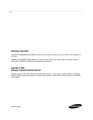 Page 2Publication Information
SAMSUNG TELECOMMUNICATIONS AMERICA reserves the right without prior notice to revise information in this publication for
any reason.
SAMSUNG TELECOMMUNICATIONS AMERICA also reserves the right without prior notice to make any changes in design or 
components of equipment as engineering and manufacturing may warrant.
Copyright © 2002
Samsung Telecommunications America
All rights reserved. No part of this manual may be reproduced in any form or by any means—graphic, electronic or...