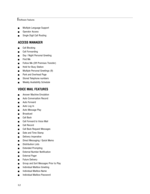 Page 12!Multiple Language Support    
!Operator Access    
!Single Digit Call Routing   
ACCESS MANAGER
!Call Blocking  
!Call Forwarding 
!Day / Night Personal Greeting  
!Find Me  
!Follow Me (Off Premises Transfer)  
!Hold for Busy Station    
!Multiple Personal Greetings (9)  
!Park and Overhead Page    
!Stored Telephone numbers  
!Weekly Availability Schedule  
VOICE MAIL FEATURES
!Answer Machine Emulation    
!Auto Conversation Record  
!Auto Forward    
!Auto Log In    
!Auto Message Play    
!Broadcast...