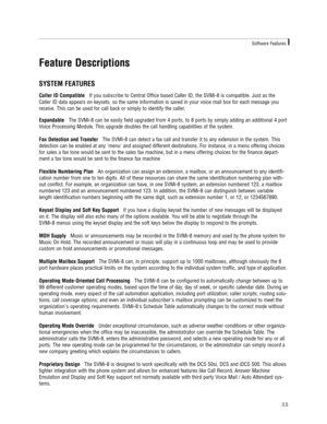 Page 15Feature Descriptions
SYSTEM FEATURES
Caller ID CompatibleIf you subscribe to Central Office based Caller ID, the SVMi-8 is compatible. Just as the
Caller ID data appears on keysets, so the same information is saved in your voice mail box for each message you
receive. This can be used for call back or simply to identify the caller. 
ExpandableThe SVMi-8 can be easily field upgraded from 4 ports, to 8 ports by simply adding an additional 4 port
Voice Processing Module. This upgrade doubles the call...