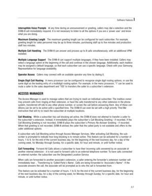 Page 17Interruptible Voice PromptsAt any time during an announcement or greeting, callers may dial a selection and the
SVMi-8 will immediately respond. It is not necessary to listen to all the options if you are a power user and know
what you are doing.
Maximum Greeting LengthThe maximum greeting length can be configured for each subscriber. For example,
greeting length for sales personnel may be up to three minutes, purchasing staff up to five minutes and production
staff two minutes.
Multiple Call HandlingThe...