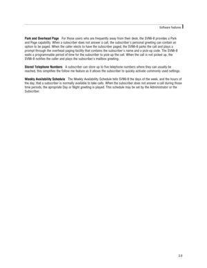Page 19Park and Overhead PageFor those users who are frequently away from their desk, the SVMi-8 provides a Park
and Page capability. When a subscriber does not answer a call, the subscribers personal greeting can contain an
option to be paged. When the caller elects to have the subscriber paged, the SVMi-8 parks the call and plays a
prompt through the overhead paging facility that contains the subscribers name and a pick-up code. The SVMi-8
waits a programmable period of time for the subscriber to pick-up the...