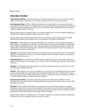 Page 20VOICE MAIL FEATURES
Answer Machine EmulationThis feature allows you to monitor calls being left in your voice mail box through the
speaker of your keyset. In function it is very much like screening a call on your home answer machine.   
Auto Conversation RecordWith the SVMi-8 card installed in your phone system, you may record all the phone
conversations for specific extensions. An optional tone with a programmable delay may be played to alert callers and
employees during the recording process. When...