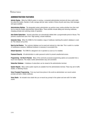 Page 26ADMINISTRATION FEATURES
Activity DisplayWhile the SVMi-8 system is running, a connected administration terminal will show useful statis-
tics about the system. Number of calls, average calls per week, number of times all ports were busy, total messages
and space available.  
Administrators MailboxThe designated system administrator can perform many routine activities from their mail-
box by using the System Administration Special Menu. These activities include adding and removing mailboxes,
changing...