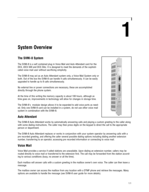 Page 51
System Overview
The SVMi-8 System
The SVMi-8 is a self contained plug in Voice Mail and Auto Attendant card for the
DCS, iDCS 500 and DCS 50si. It is designed to meet the demands of the sophisti-
cated voice mail user without sacrificing simplicity.
The SVMi-8 may act as an Auto Attendant system only, a Voice Mail System only or
both. Out of the box the SVMi-8 can handle 4 calls simultaneously. It can be easily
upgraded to handle up to 8 calls simultaneously.
No external line or power connections are...