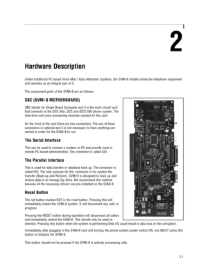 Page 72
Hardware Description
Unlike traditional PC based Voice Mail / Auto Attendant Systems, the SVMi-8 installs inside the telephone equipment
and operates as an integral part of it.  
The component parts of the SVMi-8 are as follows:
SBC (SVMi-8 MOTHERBOARD)
SBC stands for Single Board Computer and it is the main circuit card
that connects to the DCS 50si, DCS and iDCS 500 phone system. The
disk drive and voice processing modules connect to this card. 
On the front of the card there are two connectors. The...