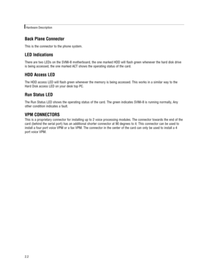 Page 8Back Plane Connector   
This is the connector to the phone system.  
LED Indications
There are two LEDs on the SVMi-8 motherboard, the one marked HDD will flash green whenever the hard disk drive
is being accessed, the one marked ACT shows the operating status of the card.
HDD Access LED   
The HDD access LED will flash green whenever the memory is being accessed. This works in a similar way to the
Hard Disk access LED on your desk top PC.
Run Status LED
The Run Status LED shows the operating status of...