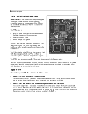 Page 10VOICE PROCESSING MODULE (VPM)
I IM
MP
PO
OR
RT
TA
AN
NT
T 
 N
NO
OT
TE
E
: The VPMs used in this product appear
very similar to the VPMs in our previous CADENCE 
product but they are not interchangeable. If the VPMs are
not labeled with the letters SEC they will not work in the 
SVMi-8 product.
The VPM is used to:
!Move the digital speech and fax information between 
the SVMi-8 system and the phone system
!Generate and detect DTMF
!Record and play back speech 
Without at least one VPM, the SVMi-8 will...