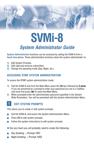 Page 1SVMi-8
System Administrator Guide
System Administrationfunctions can be accessed by calling the SVMi-8 from a
touch tone phone. These administrative functions allow the system administrator to:
1)Edit System Prompts
2)Edit (add and remove) subscribers
3)Change the operating mode (Day, Night, etc.)
ACCESSING DTMF SYSTEM ADMINISTRATION
To access the DTMF system administration mode: 
1)Call the SVMi-8 and from the Main Menu press the [#]key followed by 3 zeros.
If you are answered by a prompt to enter your...