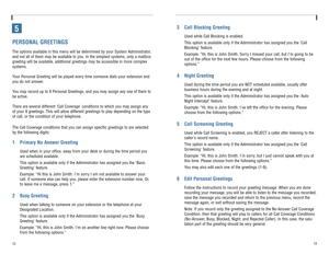 Page 912
3 Call Blocking Greeting
Used while Call Blocking is enabled.
This option is available only if the Administrator has assigned you the Call
Blocking feature.
Example: “Hi, this is John Smith. Sorry I missed your call, but Im going to be
out of the office for the next few hours. Please choose from the following
options.”
4 Night Greeting
Used during the time period you are NOT scheduled available, usually after
business hours during the evening and at night.
This option is available only if the...