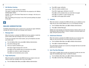Page 10147 Edit Mailbox Greeting
Used whenever a caller reaches your mailbox.
This option is available only if the Administrator has assigned you the Mailbox
Greeting Option feature.
Example: “Hi, this is John Smith. Please leave me a message, I will call you as
soon as I can.”
Note: This greeting will only play if none of the 5 personal greetings has played
to the caller. 
6MAILBOX ADMINISTRATIONThe Mailbox Administration menu is used to turn on and off your pager notification,
message alert options and other...